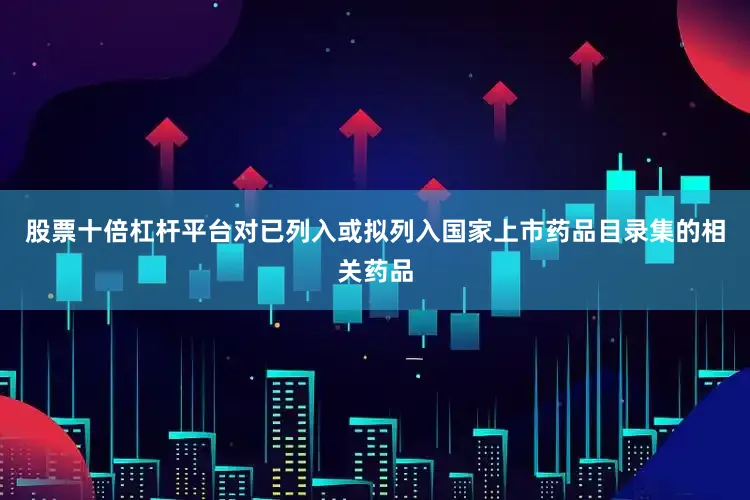 股票十倍杠杆平台对已列入或拟列入国家上市药品目录集的相关药品