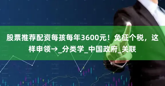 股票推荐配资每孩每年3600元！免征个税，这样申领→_分类学_中国政府_关联